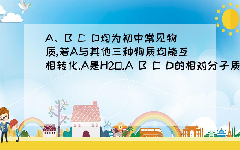 A、B C D均为初中常见物质,若A与其他三种物质均能互相转化,A是H2O.A B C D的相对分子质量依次增大,则C如题