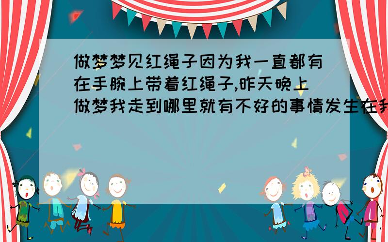 做梦梦见红绳子因为我一直都有在手腕上带着红绳子,昨天晚上做梦我走到哪里就有不好的事情发生在我身上,比如说路过一个工地,其他人都没有人,偏偏我过去的时候就有石头从天而降.还有