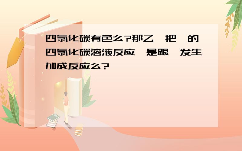 四氯化碳有色么?那乙烯把溴的四氯化碳溶液反应,是跟溴发生加成反应么?