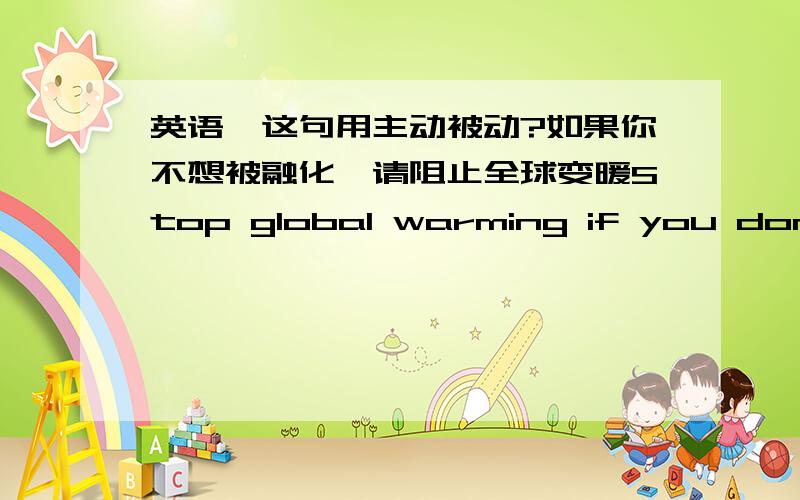 英语,这句用主动被动?如果你不想被融化,请阻止全球变暖Stop global warming if you dont want to be meltedStop global warming if you dont want to melt哪个对,主动被动?另外求global warming slogan,英文的,越多越好