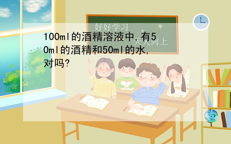 100ml的酒精溶液中,有50ml的酒精和50ml的水,对吗?