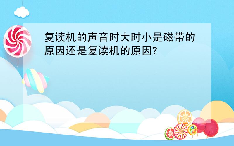 复读机的声音时大时小是磁带的原因还是复读机的原因?