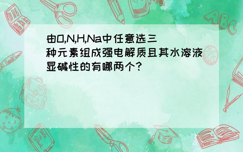 由O,N,H,Na中任意选三种元素组成强电解质且其水溶液显碱性的有哪两个?