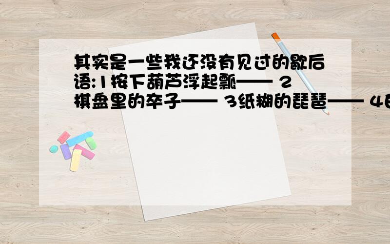 其实是一些我还没有见过的歇后语:1按下葫芦浮起瓢—— 2棋盘里的卒子—— 3纸糊的琵琶—— 4白其实是一些我还没有见过的歇后语:1按下葫芦浮起瓢——2棋盘里的卒子——3纸糊的琵琶——4