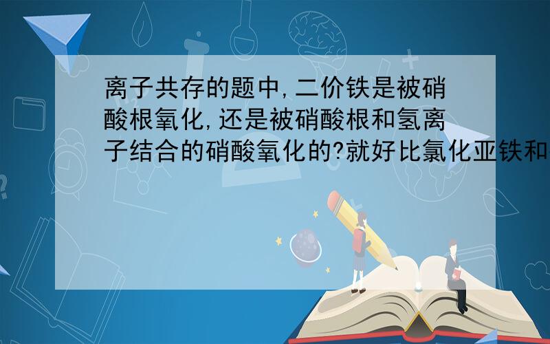 离子共存的题中,二价铁是被硝酸根氧化,还是被硝酸根和氢离子结合的硝酸氧化的?就好比氯化亚铁和硝酸铝能共存吗?还有好比在碱性溶液中能否存在醋酸根离子?我觉得酸碱中和是氢离子跟