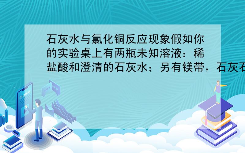 石灰水与氯化铜反应现象假如你的实验桌上有两瓶未知溶液：稀盐酸和澄清的石灰水；另有镁带，石灰石，酚酞试液，硫化铜溶液，生锈的铁钉，碳酸钠溶液。现在要你设计4种不同的方案鉴