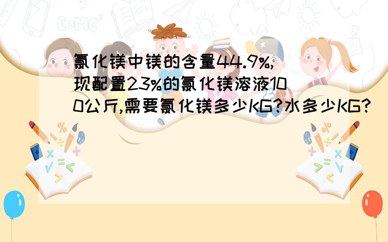 氯化镁中镁的含量44.9%,现配置23%的氯化镁溶液100公斤,需要氯化镁多少KG?水多少KG?