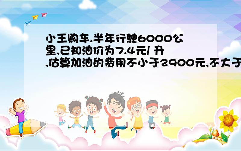 小王购车.半年行驶6000公里,已知油价为7.4元/ 升,估算加油的费用不小于2900元,不大于3000元,设这辆车每一百公里的耗油量为X升,球这辆车每一百公里的耗油量X的范围是多少?数据保留一位小数