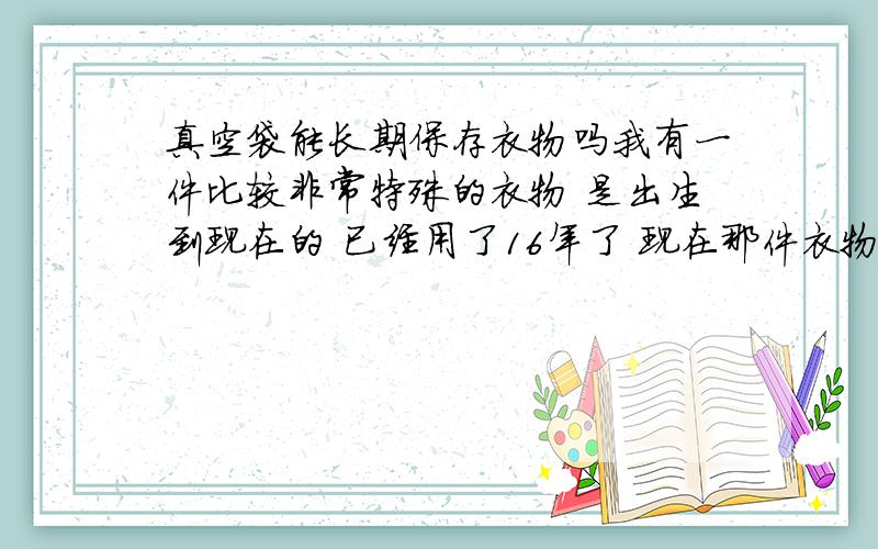 真空袋能长期保存衣物吗我有一件比较非常特殊的衣物 是出生到现在的 已经用了16年了 现在那件衣物 有点儿破了 补不来的 真空包装 我是尽量把空气抽干净 里面有放樟脑丸 是否可以长期