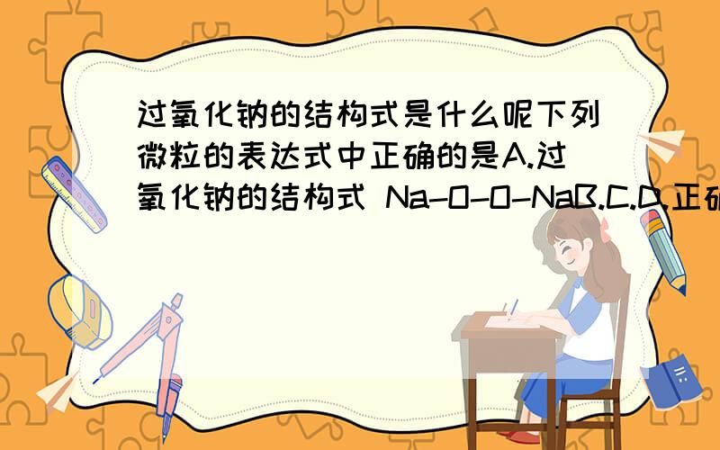 过氧化钠的结构式是什么呢下列微粒的表达式中正确的是A.过氧化钠的结构式 Na-O-O-NaB.C.D.正确答案是C,请问A为什么错呢