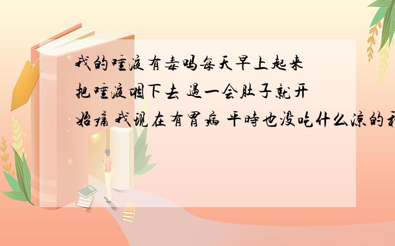 我的唾液有毒吗每天早上起来 把唾液咽下去 过一会肚子就开始痛 我现在有胃病 平时也没吃什么凉的和硬的食物 但却天天疼 到医院检查是慢性胃炎 是不是与天天的唾液有关 我14岁 不想做