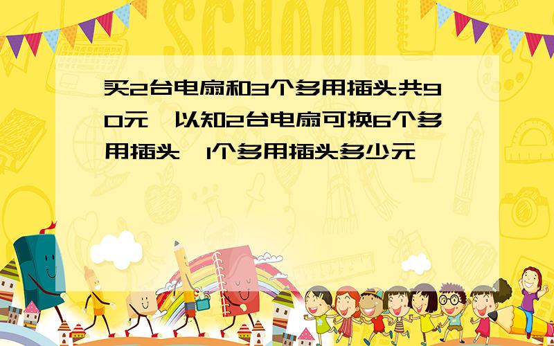 买2台电扇和3个多用插头共90元,以知2台电扇可换6个多用插头,1个多用插头多少元