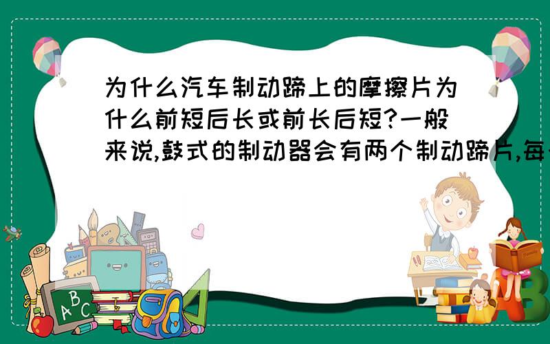 为什么汽车制动蹄上的摩擦片为什么前短后长或前长后短?一般来说,鼓式的制动器会有两个制动蹄片,每个制动蹄片上都会各自铆上一片摩擦片,摩擦片与制动鼓紧密接触就可以达到制动效果.