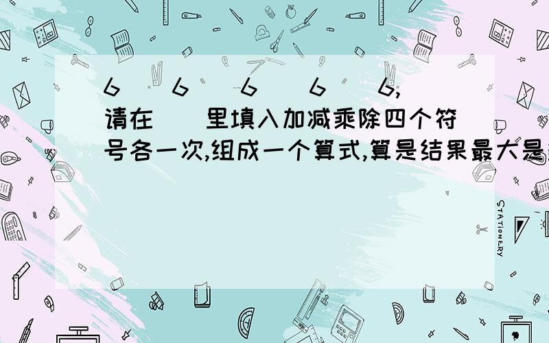 6（）6（）6（）6（）6,请在（）里填入加减乘除四个符号各一次,组成一个算式,算是结果最大是多少