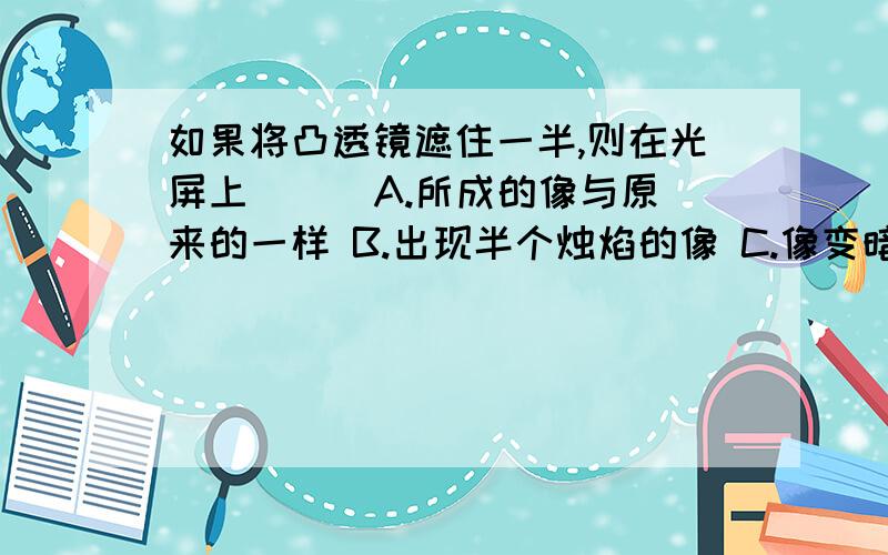 如果将凸透镜遮住一半,则在光屏上（ ） A.所成的像与原来的一样 B.出现半个烛焰的像 C.像变暗