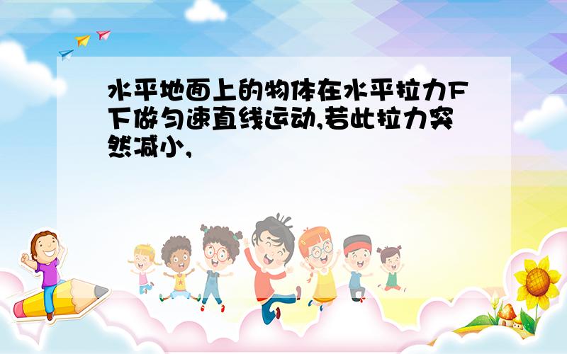 水平地面上的物体在水平拉力F下做匀速直线运动,若此拉力突然减小,