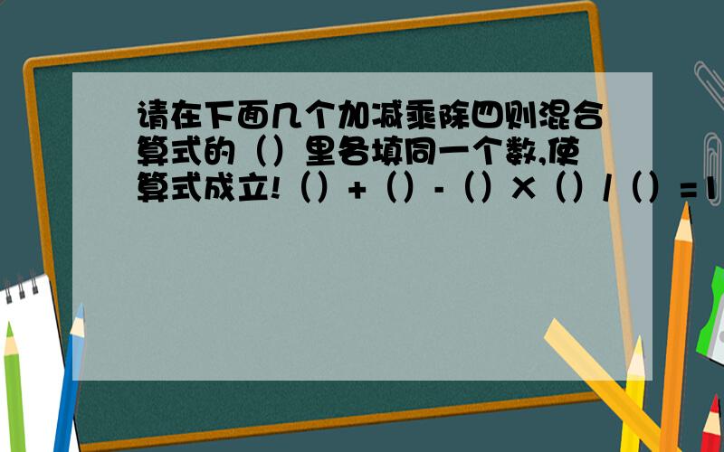 请在下面几个加减乘除四则混合算式的（）里各填同一个数,使算式成立!（）+（）-（）X（）/（）=1/4 （）+（）-（）X（）/（）=3/2（）+（）-（）X（）/（）=2.85