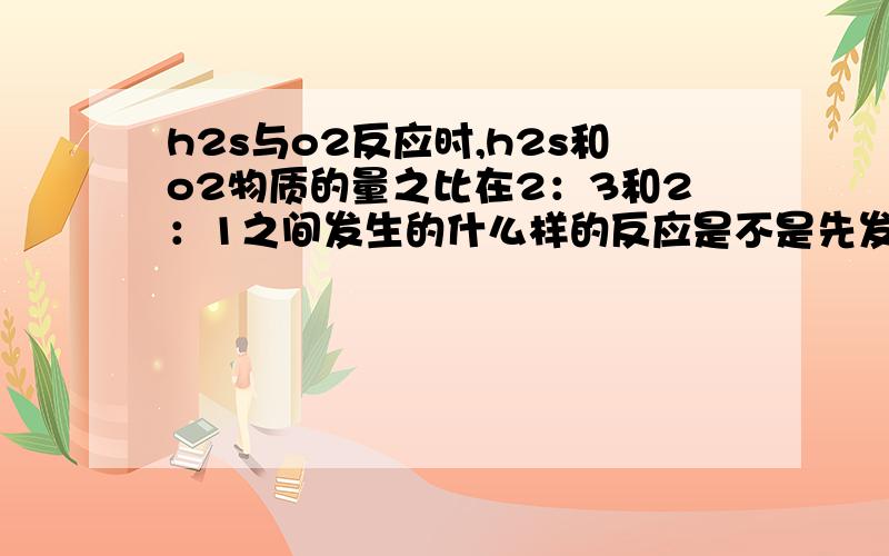 h2s与o2反应时,h2s和o2物质的量之比在2：3和2：1之间发生的什么样的反应是不是先发生2H2S+O2=点燃=S↓+2H2O,然后多余的o2和生成的s发生S+O2=SO2?