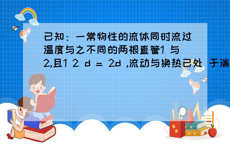 已知：一常物性的流体同时流过温度与之不同的两根直管1 与2,且1 2 d = 2d ,流动与换热已处 于湍流充分发