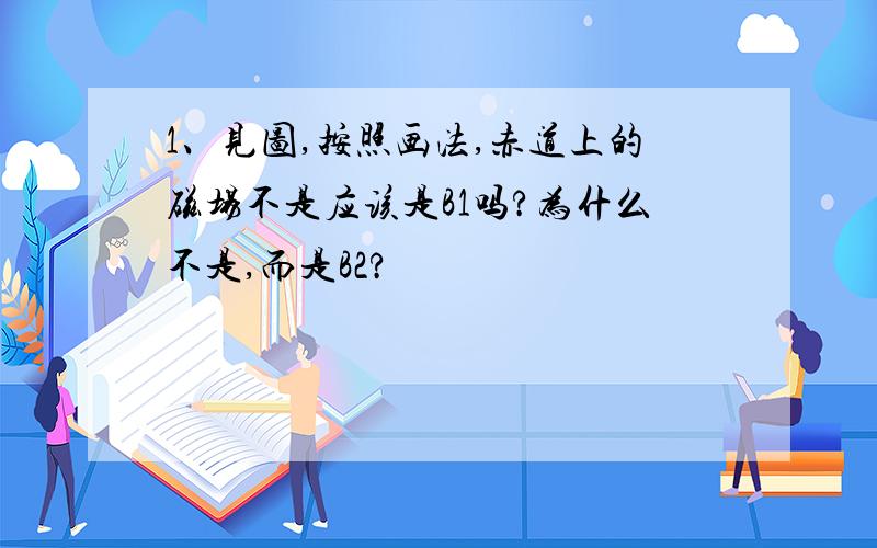 1、见图,按照画法,赤道上的磁场不是应该是B1吗?为什么不是,而是B2?