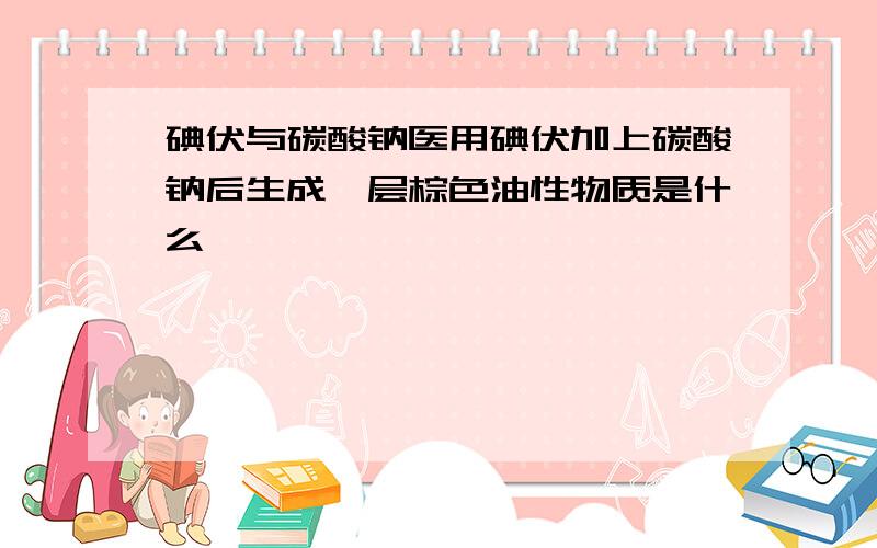 碘伏与碳酸钠医用碘伏加上碳酸钠后生成一层棕色油性物质是什么