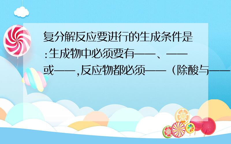 复分解反应要进行的生成条件是:生成物中必须要有——、——或——,反应物都必须——（除酸与——、——反应外）