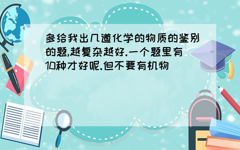 多给我出几道化学的物质的鉴别的题,越复杂越好.一个题里有10种才好呢.但不要有机物