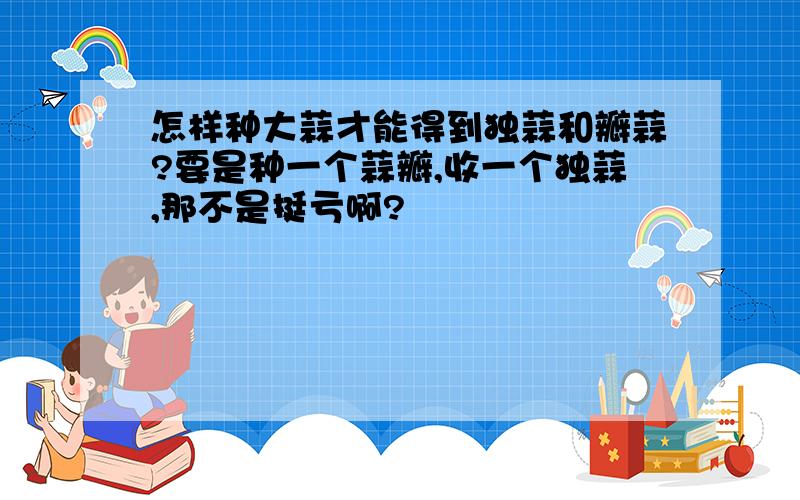 怎样种大蒜才能得到独蒜和瓣蒜?要是种一个蒜瓣,收一个独蒜,那不是挺亏啊?