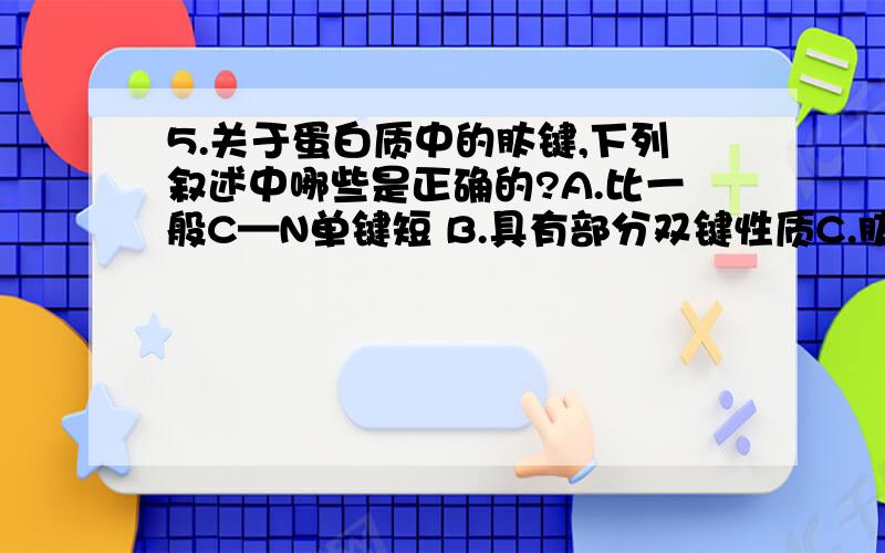 5.关于蛋白质中的肽键,下列叙述中哪些是正确的?A.比一般C—N单键短 B.具有部分双键性质C.肽键课自由旋转 D.比一般C—N单键长