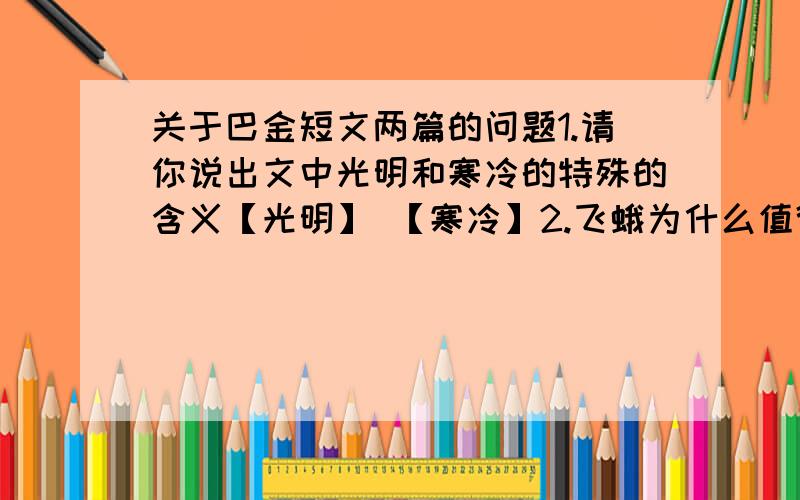 关于巴金短文两篇的问题1.请你说出文中光明和寒冷的特殊的含义【光明】 【寒冷】2.飞蛾为什么值得赞美?你还能再举出与飞蛾一样值得赞美的动物么?