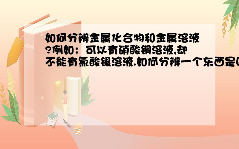 如何分辨金属化合物和金属溶液?例如：可以有硝酸铜溶液,却不能有氯酸银溶液.如何分辨一个东西是固体还是金属溶液?为了判断某个化学方程式是否成立！我怎么知道它是否溶于水呢？