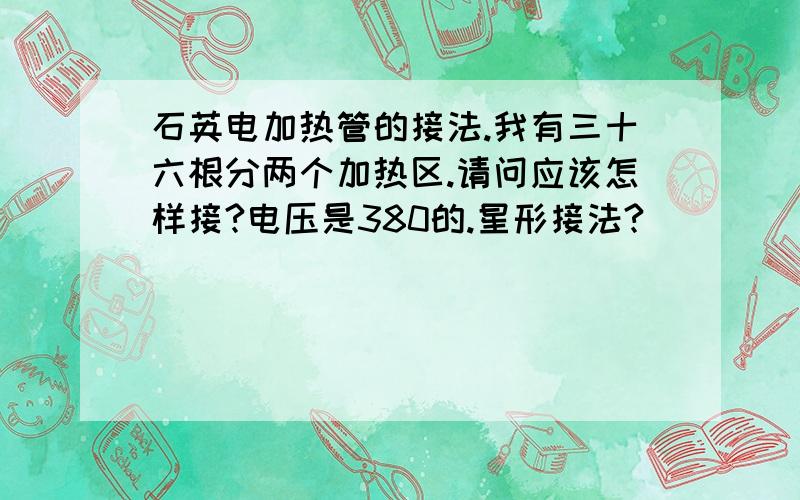 石英电加热管的接法.我有三十六根分两个加热区.请问应该怎样接?电压是380的.星形接法?