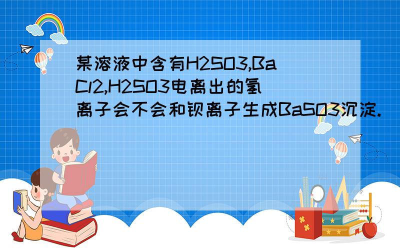 某溶液中含有H2SO3,BaCl2,H2SO3电离出的氢离子会不会和钡离子生成BaSO3沉淀.