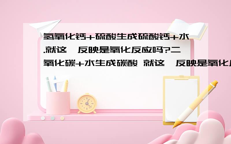 氢氧化钙+硫酸生成硫酸钙+水.就这一反映是氧化反应吗?二氧化碳+水生成碳酸 就这一反映是氧化反应吗?氧化钙+谁生成氢氧化钙是氧化反应吗?