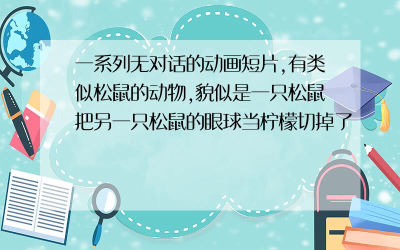 一系列无对话的动画短片,有类似松鼠的动物,貌似是一只松鼠把另一只松鼠的眼球当柠檬切掉了