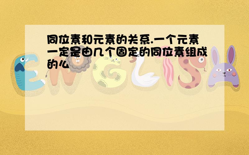 同位素和元素的关系.一个元素一定是由几个固定的同位素组成的么