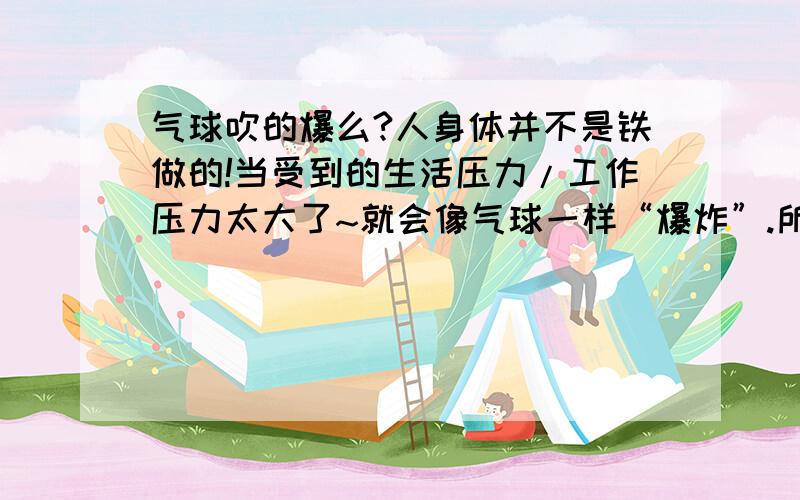 气球吹的爆么?人身体并不是铁做的!当受到的生活压力/工作压力太大了~就会像气球一样“爆炸”.所以给那些经常因压力过大而苦闷的人一个很好的建议```抽时间去放松一下``