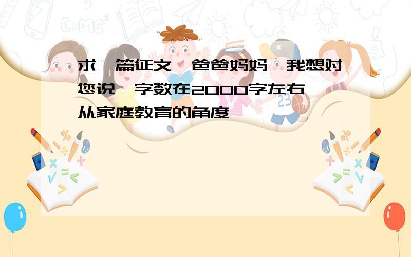 求一篇征文《爸爸妈妈,我想对您说》字数在2000字左右,从家庭教育的角度