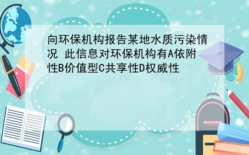 向环保机构报告某地水质污染情况 此信息对环保机构有A依附性B价值型C共享性D权威性