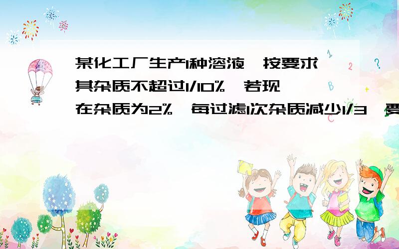 某化工厂生产1种溶液,按要求其杂质不超过1/10%,若现在杂质为2%,每过滤1次杂质减少1/3,要多少才达到要已知log2=0.3010,log3=0.4771