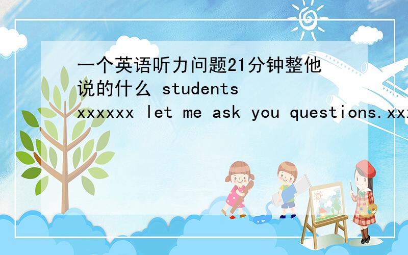 一个英语听力问题21分钟整他说的什么 students xxxxxx let me ask you questions.xxxxx说的什么