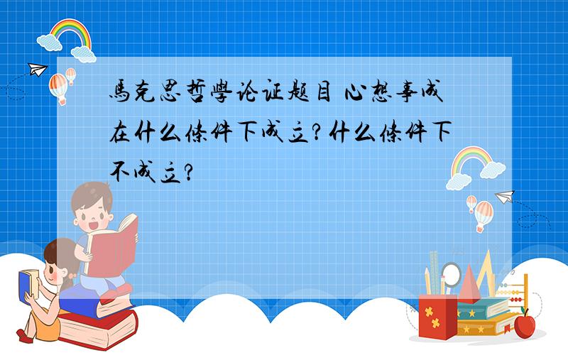 马克思哲学论证题目 心想事成在什么条件下成立?什么条件下不成立?