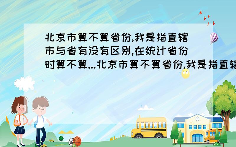 北京市算不算省份,我是指直辖市与省有没有区别,在统计省份时算不算...北京市算不算省份,我是指直辖市与省有没有区别,在统计省份时算不算上直辖市,请仔细回答,我想要一个比较详细的答