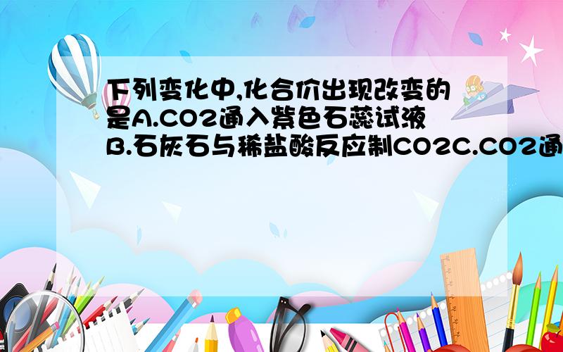 下列变化中,化合价出现改变的是A.CO2通入紫色石蕊试液B.石灰石与稀盐酸反应制CO2C.CO2通入灼热炭层D.CO2通入澄清石灰水我不知道选哪个,我觉得哪个都没变,不知道为什么,望高人赐教!