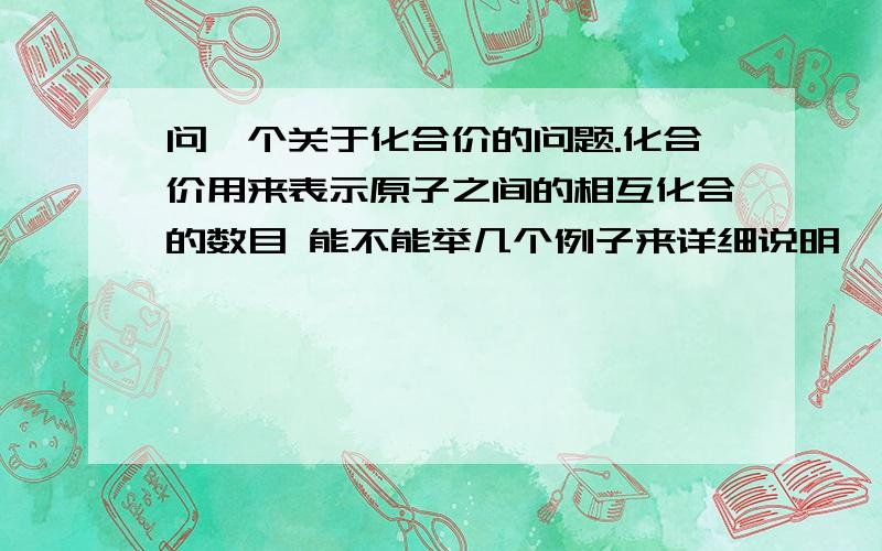 问一个关于化合价的问题.化合价用来表示原子之间的相互化合的数目 能不能举几个例子来详细说明一下?如果说明不了,可以说明一下自己是怎么理解化合价的定义