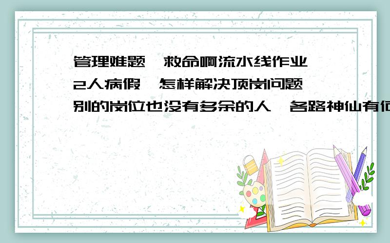 管理难题,救命啊流水线作业,2人病假,怎样解决顶岗问题,别的岗位也没有多余的人,各路神仙有何招数.我们是制造业,焊工组装那类的.小厂,20来个人.