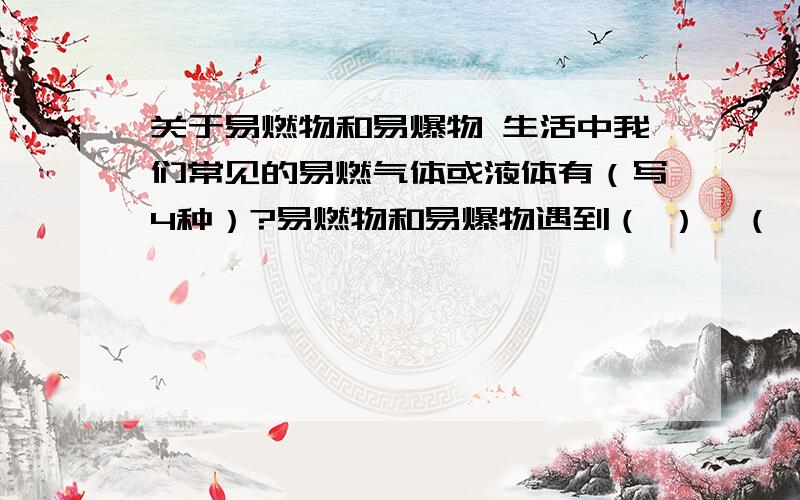 关于易燃物和易爆物 生活中我们常见的易燃气体或液体有（写4种）?易燃物和易爆物遇到（ ）、（ ）或（ ）时,极易燃烧或爆炸.因此盛放容器要牢固、密封,并注明物质名称和（ ）,搬运时