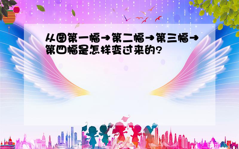 从图第一幅→第二幅→第三幅→第四幅是怎样变过来的?