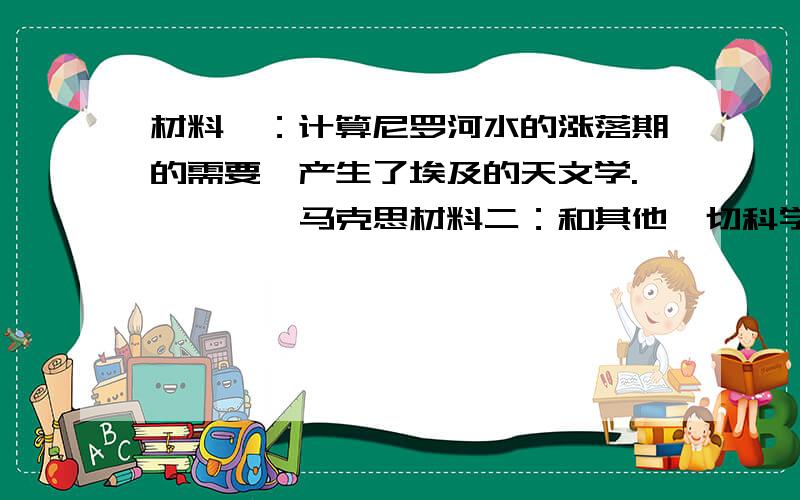 材料一：计算尼罗河水的涨落期的需要,产生了埃及的天文学.————马克思材料二：和其他一切科学一样,数学是从人的需要中产生的：是从丈量土地和测量容积,从计算时间和制造器皿产生