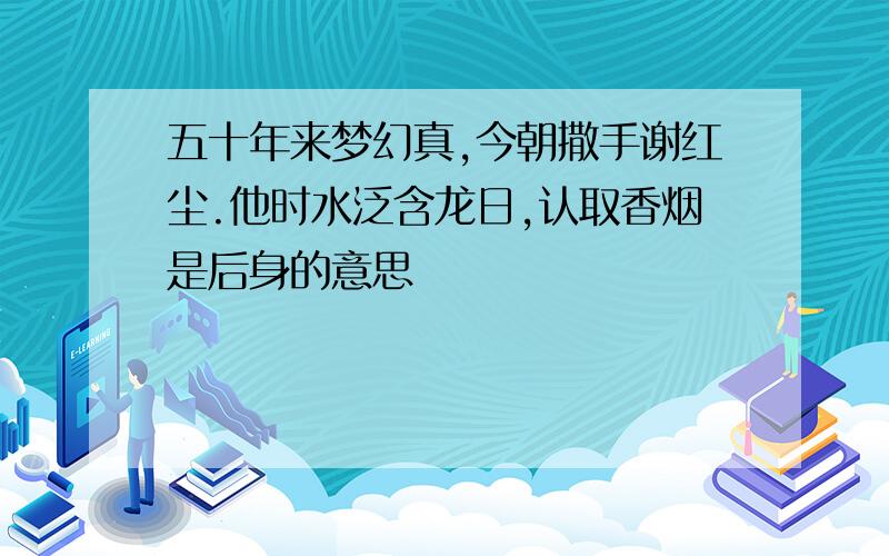 五十年来梦幻真,今朝撒手谢红尘.他时水泛含龙日,认取香烟是后身的意思